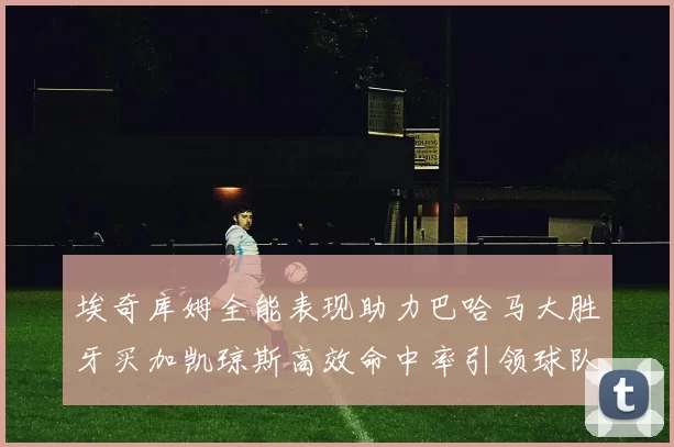 埃奇库姆全能表现助力巴哈马大胜牙买加凯琼斯高效命中率引领球队胜利