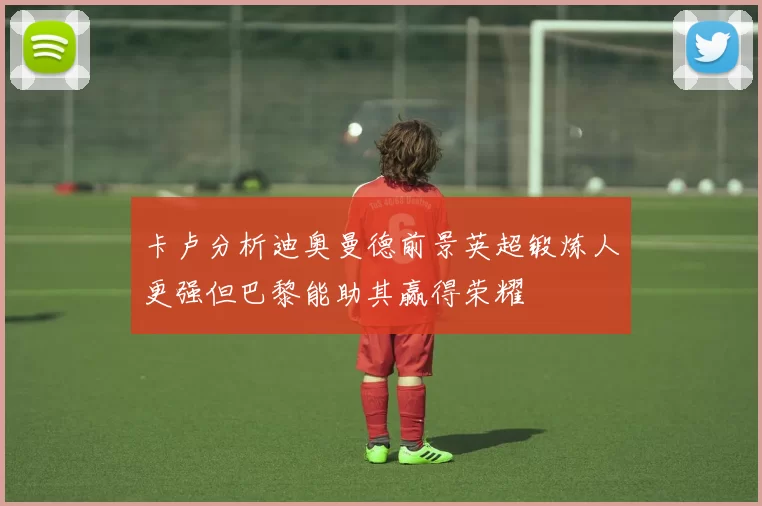 卡卢分析迪奥曼德前景英超锻炼人更强但巴黎能助其赢得荣耀