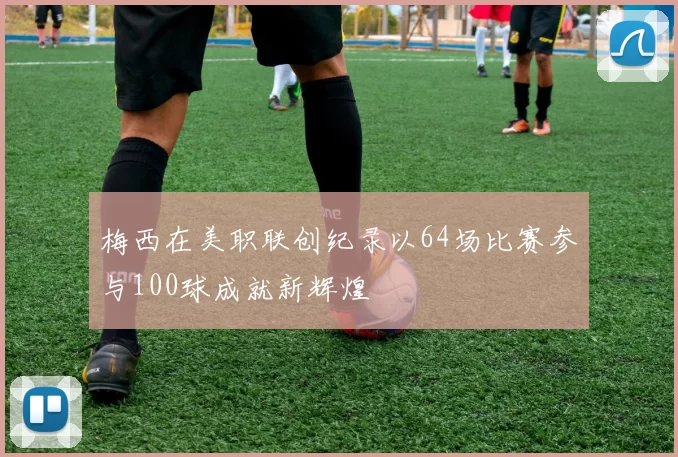 梅西在美职联创纪录以64场比赛参与100球成就新辉煌