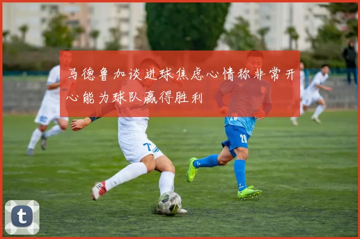 马德鲁加谈进球焦虑心情称非常开心能为球队赢得胜利