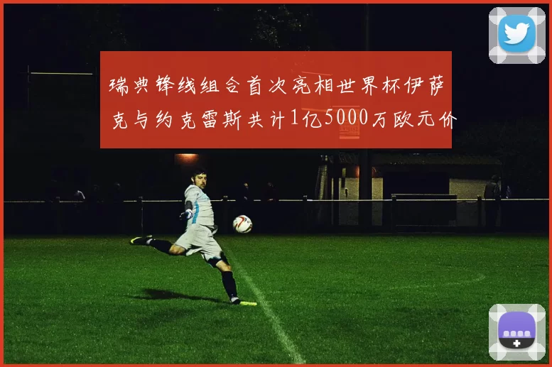 瑞典锋线组合首次亮相世界杯伊萨克与约克雷斯共计1亿5000万欧元价值