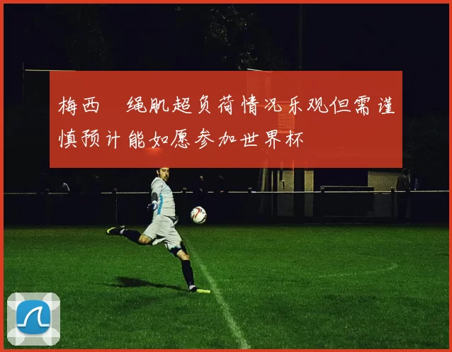 梅西腘绳肌超负荷情况乐观但需谨慎预计能如愿参加世界杯
