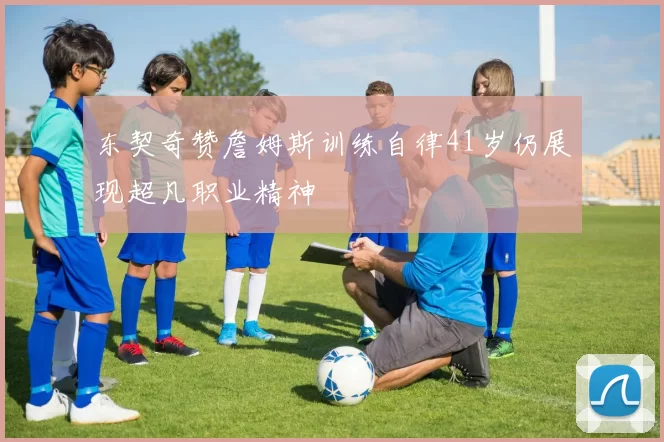 东契奇赞詹姆斯训练自律41岁仍展现超凡职业精神
