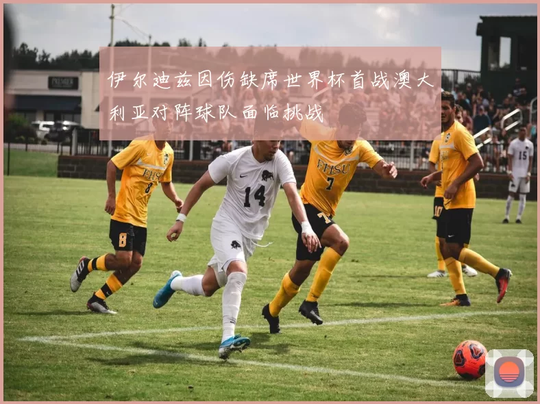 伊尔迪兹因伤缺席世界杯首战澳大利亚对阵球队面临挑战