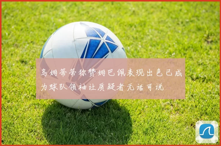 乌姆蒂蒂称赞姆巴佩表现出色已成为球队领袖让质疑者无话可说
