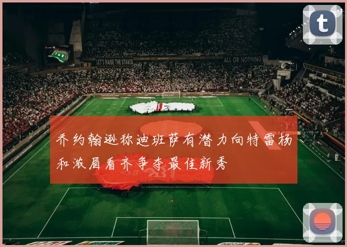 乔约翰逊称迪班萨有潜力向特雷杨和浓眉看齐争夺最佳新秀