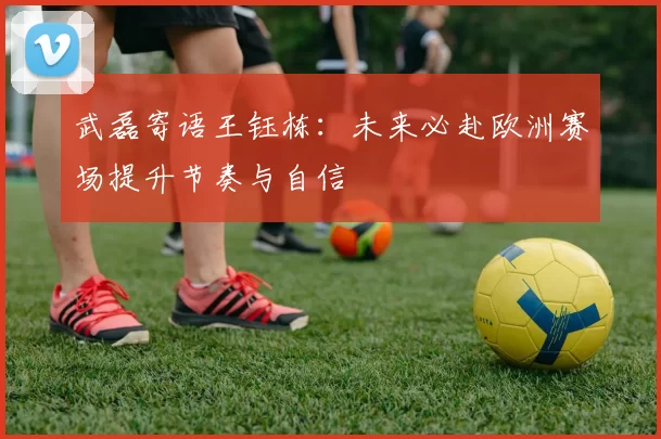 武磊寄语王钰栋：未来必赴欧洲赛场提升节奏与自信