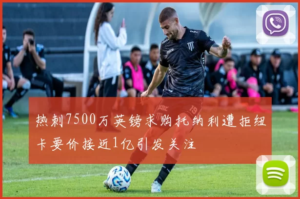 热刺7500万英镑求购托纳利遭拒纽卡要价接近1亿引发关注