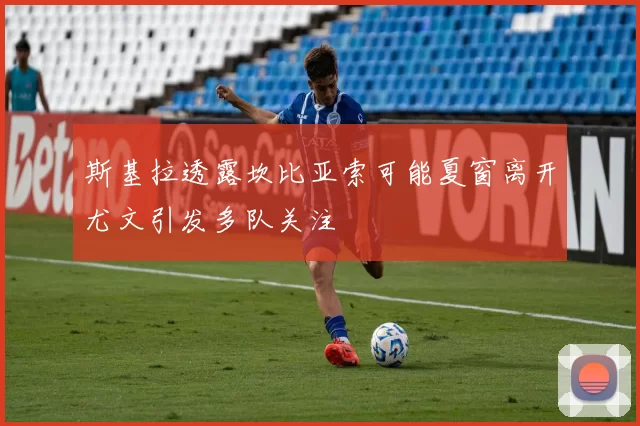 斯基拉透露坎比亚索可能夏窗离开尤文引发多队关注