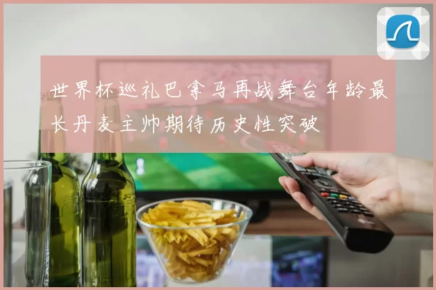 世界杯巡礼巴拿马再战舞台年龄最长丹麦主帅期待历史性突破