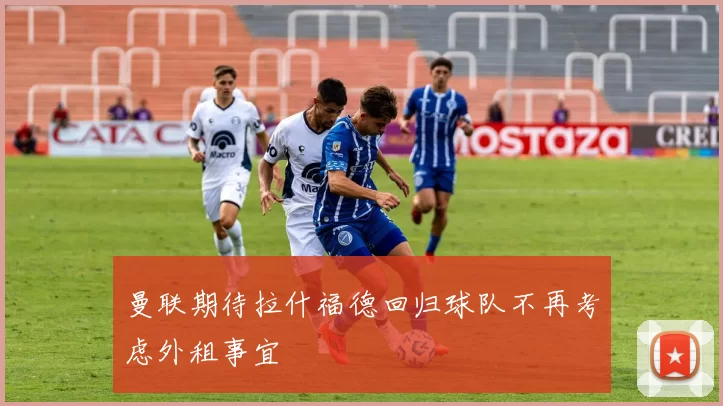 曼联期待拉什福德回归球队不再考虑外租事宜
