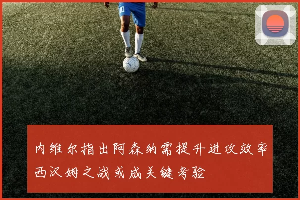 内维尔指出阿森纳需提升进攻效率西汉姆之战或成关键考验