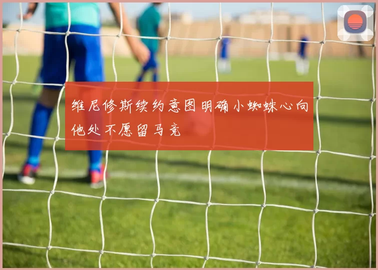 维尼修斯续约意图明确小蜘蛛心向他处不愿留马竞
