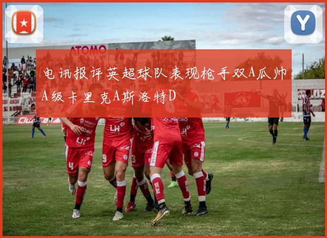 电讯报评英超球队表现枪手双A瓜帅A级卡里克A斯洛特D