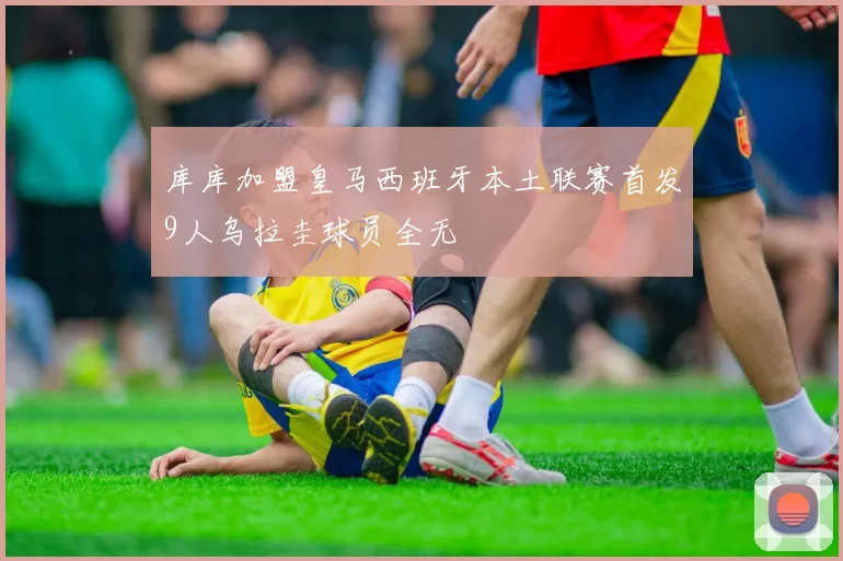 库库加盟皇马西班牙本土联赛首发9人乌拉圭球员全无