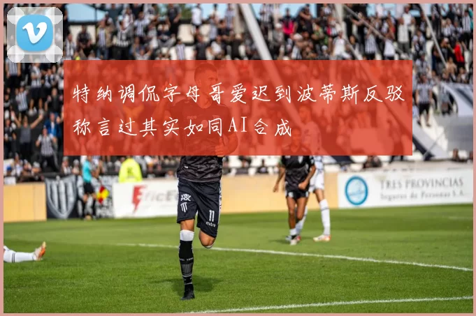 特纳调侃字母哥爱迟到波蒂斯反驳称言过其实如同AI合成