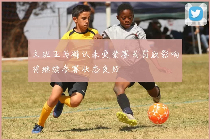 文班亚马确认未受禁赛或罚款影响将继续参赛状态良好