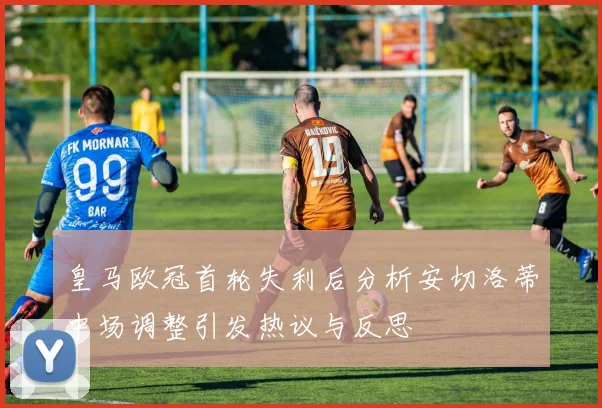 皇马欧冠首轮失利后分析安切洛蒂中场调整引发热议与反思